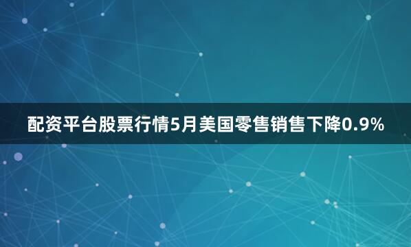 配资平台股票行情5月美国零售销售下降0.9%