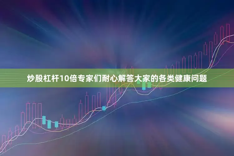炒股杠杆10倍专家们耐心解答大家的各类健康问题