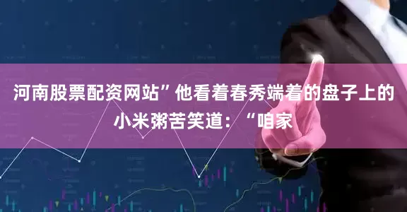 河南股票配资网站”他看着春秀端着的盘子上的小米粥苦笑道：“咱家