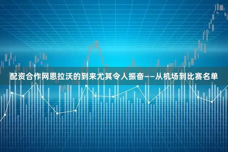 配资合作网恩拉沃的到来尤其令人振奋——从机场到比赛名单
