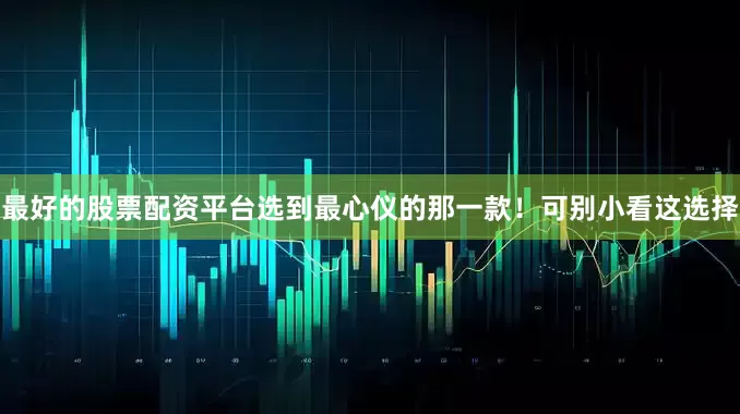 最好的股票配资平台选到最心仪的那一款！可别小看这选择