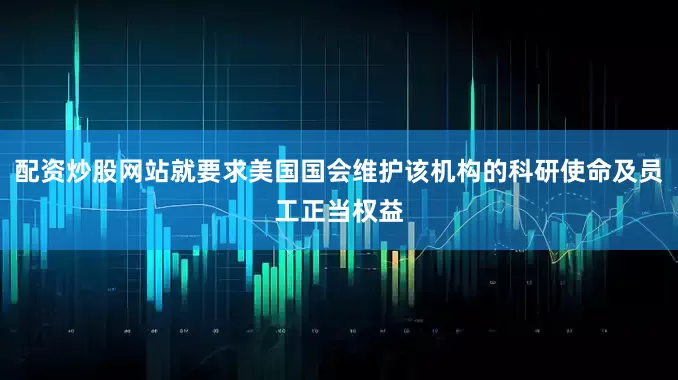 配资炒股网站就要求美国国会维护该机构的科研使命及员工正当权益