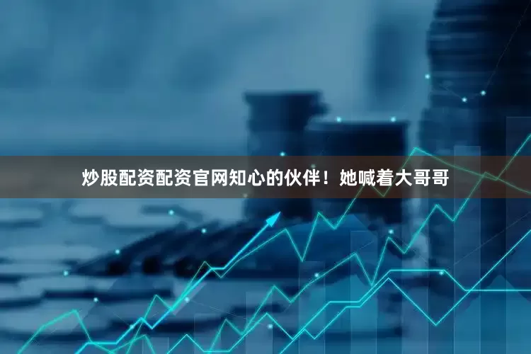 炒股配资配资官网知心的伙伴！她喊着大哥哥