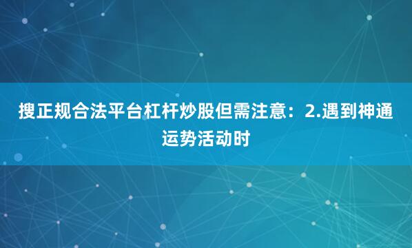 搜正规合法平台杠杆炒股但需注意：2.遇到神通运势活动时