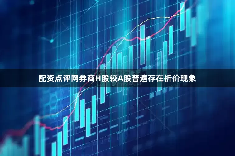 配资点评网券商H股较A股普遍存在折价现象
