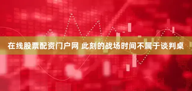 在线股票配资门户网 此刻的战场时间不属于谈判桌
