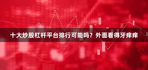 十大炒股杠杆平台排行可能吗？外面看得牙痒痒