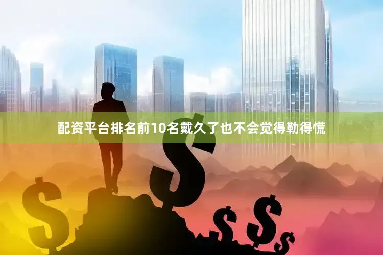 配资平台排名前10名戴久了也不会觉得勒得慌