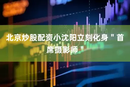 北京炒股配资小沈阳立刻化身＂首席摄影师＂